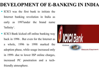 DEVELOPMENT OF E-BANKING IN INDIA
 ICICI was the first bank to initiate the
Internet banking revolution in India as
early as 1997under the brand name
'Infinity‘.
 ICICI Bank kicked off online banking way
back in 1996 . But even for the Internet as
a whole, 1996 to 1998 marked the
adoption phase, while usage increased only
in 1999- due to lower ISP online charges,
increased PC penetration and a tech-
friendly atmosphere.
 