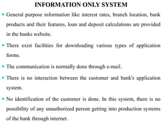 INFORMATION ONLY SYSTEM
 General purpose information like interest rates, branch location, bank
products and their features, loan and deposit calculations are provided
in the banks website.
 There exist facilities for downloading various types of application
forms.
 The communication is normally done through e-mail.
 There is no interaction between the customer and bank's application
system.
 No identification of the customer is done. In this system, there is no
possibility of any unauthorized person getting into production systems
of the bank through internet.
 