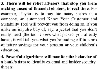 3. There will be robot advisers that stop you from
making unsound financial choices, in real time. For
example, if you try to buy too many shares in a
company, an automated Know Your Customer and
Suitability Tool will prevent you from doing so. If you
make an impulse buy of, say, a jacket that you don’t
really need [the tool knows what jackets you already
have], it will tell you what you’re trading off in terms
of future savings for your pension or your children’s
education.
4. Powerful algorithms will monitor the behavior of
a bank’s data to identify external and insider security
threats.
 