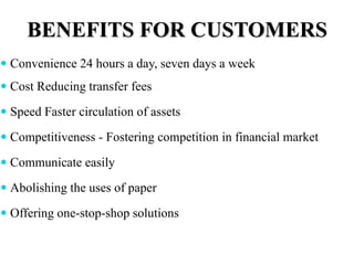 BENEFITS FOR CUSTOMERS
 Convenience 24 hours a day, seven days a week
 Cost Reducing transfer fees
 Speed Faster circulation of assets
 Competitiveness - Fostering competition in financial market
 Communicate easily
 Abolishing the uses of paper
 Offering one-stop-shop solutions
 