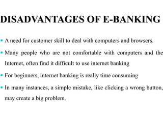DISADVANTAGES OF E-BANKING
 A need for customer skill to deal with computers and browsers.
 Many people who are not comfortable with computers and the
Internet, often find it difficult to use internet banking
 For beginners, internet banking is really time consuming
 In many instances, a simple mistake, like clicking a wrong button,
may create a big problem.
 