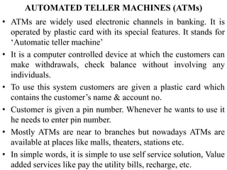 AUTOMATED TELLER MACHINES (ATMs)
• ATMs are widely used electronic channels in banking. It is
operated by plastic card with its special features. It stands for
‘Automatic teller machine’
• It is a computer controlled device at which the customers can
make withdrawals, check balance without involving any
individuals.
• To use this system customers are given a plastic card which
contains the customer’s name & account no.
• Customer is given a pin number. Whenever he wants to use it
he needs to enter pin number.
• Mostly ATMs are near to branches but nowadays ATMs are
available at places like malls, theaters, stations etc.
• In simple words, it is simple to use self service solution, Value
added services like pay the utility bills, recharge, etc.
 