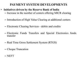 PAYMENT SYSTEM DEVELOPMENTS
• Initiatives driven by the Reserve Bank of India
– Increase in the number of centers offering MICR clearing
– Introduction of High Value Clearing at additional centers
– Electronic Clearing Services - debits and credits
– Electronic Funds Transfers and Special Electronics funds
transfer
– Real Time Gross Settlement System (RTGS)
– Cheque Truncation
– NEFT
 