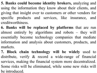 5. Banks could become identity brokers, analyzing and
using the information they know about their clients, and
giving that insight over to customers or other vendors for
specific products and services, like insurance, and
creditworthiness.
6. Banks will be replaced by platforms that are run
almost entirely by algorithms and robots – they will
essentially become technology companies that mediate
information and analysis about customers, products, and
markets.
7. Block chain technology will be widely used to
distribute, verify & record a wide-range of financial
services, making the financial system more decentralized.
Some risks will be eliminated, while some new risks will
be introduced.
 