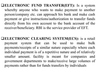 ELECTRONIC FUND TRANSFER(EFT): Is a system
whereby anyone who wants to make payment to another
person/company etc. can approach his bank and make cash
payment or give instructions/authorization to transfer funds
directly from his own account to the bank account of the
receiver/beneficiary. RBI is the service provider of EFT.
ELECTRONIC CLEARING SYSTEM(ECS): is a retail
payment system that can be used to make bulk
payments/receipts of a similar nature especially where each
individual payment is of a repetitive nature and of relatively
smaller amount. facility is meant for companies and
government departments to make/receive large volumes of
payments rather than for funds transfers by individuals
 