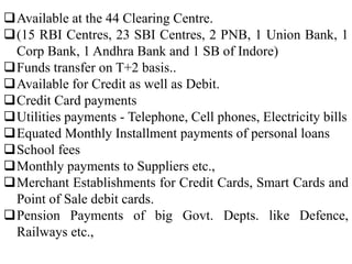 Available at the 44 Clearing Centre.
(15 RBI Centres, 23 SBI Centres, 2 PNB, 1 Union Bank, 1
Corp Bank, 1 Andhra Bank and 1 SB of Indore)
Funds transfer on T+2 basis..
Available for Credit as well as Debit.
Credit Card payments
Utilities payments - Telephone, Cell phones, Electricity bills
Equated Monthly Installment payments of personal loans
School fees
Monthly payments to Suppliers etc.,
Merchant Establishments for Credit Cards, Smart Cards and
Point of Sale debit cards.
Pension Payments of big Govt. Depts. like Defence,
Railways etc.,
 