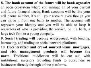 8. The bank account of the future will be bank-agnostic:
an open ecosystem where you manage all of your current
and future financial needs. Bank accounts will be like your
cell phone number, it’s still your account even though you
can move it from one bank to another. The account will
represent your identity and you will be able to keep it
regardless of who is providing the service, be it a bank, a
large tech firm or a young company.
9. Social trading will become widespread, with lending,
borrowing, and trading on social network platforms.
10. Decentralized and crowd sourced loans, mortgages,
and risk management products will become the
norm. Traditional middlemen will be cut out, with
institutional investors providing funds to consumers or
businesses directly through online platforms.
 