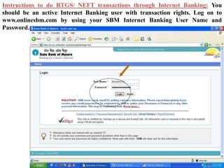 Instructions to do RTGS/ NEFT transactions through Internet Banking: You
should be an active Internet Banking user with transaction rights. Log on to
www.onlinesbm.com by using your SBM Internet Banking User Name and
Password.
 