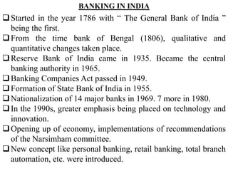 Started in the year 1786 with “ The General Bank of India ”
being the first.
From the time bank of Bengal (1806), qualitative and
quantitative changes taken place.
Reserve Bank of India came in 1935. Became the central
banking authority in 1965.
Banking Companies Act passed in 1949.
Formation of State Bank of India in 1955.
Nationalization of 14 major banks in 1969. 7 more in 1980.
In the 1990s, greater emphasis being placed on technology and
innovation.
Opening up of economy, implementations of recommendations
of the Narsimham committee.
New concept like personal banking, retail banking, total branch
automation, etc. were introduced.
BANKING IN INDIA
 