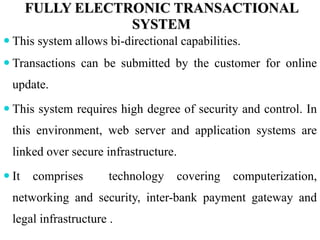 FULLY ELECTRONIC TRANSACTIONAL
SYSTEM
 This system allows bi-directional capabilities.
 Transactions can be submitted by the customer for online
update.
 This system requires high degree of security and control. In
this environment, web server and application systems are
linked over secure infrastructure.
 It comprises technology covering computerization,
networking and security, inter-bank payment gateway and
legal infrastructure .
 