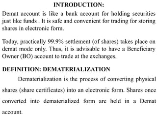 DEFINITION: DEMATERIALIZATION
Dematerialization is the process of converting physical
shares (share certificates) into an electronic form. Shares once
converted into dematerialized form are held in a Demat
account.
INTRODUCTION:
Demat account is like a bank account for holding securities
just like funds . It is safe and convenient for trading for storing
shares in electronic form.
Today, practically 99.9% settlement (of shares) takes place on
demat mode only. Thus, it is advisable to have a Beneficiary
Owner (BO) account to trade at the exchanges.
 