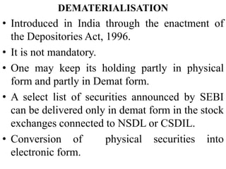 DEMATERIALISATION
• Introduced in India through the enactment of
the Depositories Act, 1996.
• It is not mandatory.
• One may keep its holding partly in physical
form and partly in Demat form.
• A select list of securities announced by SEBI
can be delivered only in demat form in the stock
exchanges connected to NSDL or CSDIL.
• Conversion of physical securities into
electronic form.
 