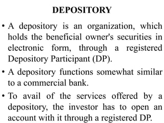 DEPOSITORY
• A depository is an organization, which
holds the beneficial owner's securities in
electronic form, through a registered
Depository Participant (DP).
• A depository functions somewhat similar
to a commercial bank.
• To avail of the services offered by a
depository, the investor has to open an
account with it through a registered DP.
 