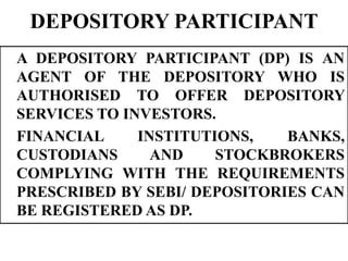 DEPOSITORY PARTICIPANT
A DEPOSITORY PARTICIPANT (DP) IS AN
AGENT OF THE DEPOSITORY WHO IS
AUTHORISED TO OFFER DEPOSITORY
SERVICES TO INVESTORS.
FINANCIAL INSTITUTIONS, BANKS,
CUSTODIANS AND STOCKBROKERS
COMPLYING WITH THE REQUIREMENTS
PRESCRIBED BY SEBI/ DEPOSITORIES CAN
BE REGISTERED AS DP.
 