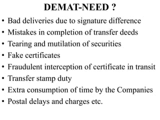 DEMAT-NEED ?
• Bad deliveries due to signature difference
• Mistakes in completion of transfer deeds
• Tearing and mutilation of securities
• Fake certificates
• Fraudulent interception of certificate in transit
• Transfer stamp duty
• Extra consumption of time by the Companies
• Postal delays and charges etc.
 