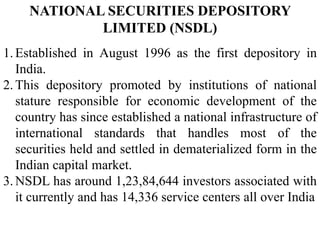 NATIONAL SECURITIES DEPOSITORY
LIMITED (NSDL)
1.Established in August 1996 as the first depository in
India.
2.This depository promoted by institutions of national
stature responsible for economic development of the
country has since established a national infrastructure of
international standards that handles most of the
securities held and settled in dematerialized form in the
Indian capital market.
3.NSDL has around 1,23,84,644 investors associated with
it currently and has 14,336 service centers all over India
 