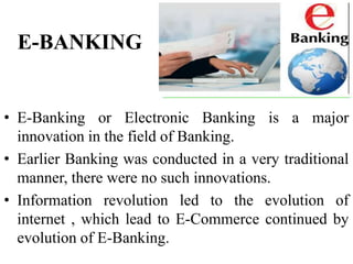 E-BANKING
• E-Banking or Electronic Banking is a major
innovation in the field of Banking.
• Earlier Banking was conducted in a very traditional
manner, there were no such innovations.
• Information revolution led to the evolution of
internet , which lead to E-Commerce continued by
evolution of E-Banking.
 