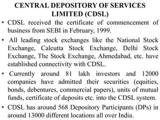 CENTRAL DEPOSITORY OF SERVICES
LIMITED (CDSL)
• CDSL received the certificate of commencement of
business from SEBI in February, 1999.
• All leading stock exchanges like the National Stock
Exchange, Calcutta Stock Exchange, Delhi Stock
Exchange, The Stock Exchange, Ahmedabad, etc. have
established connectivity with CDSL.
• Currently around 81 lakh investors and 12000
companies have admitted their securities (equities,
bonds, debentures, commercial papers), units of mutual
funds, certificate of deposits etc. into the CDSL system.
• CDSL has around 568 Depository Participants (DPs) in
around 13000 different locations all over India.
 