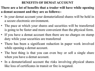 BENEFITS OF DEMAT ACCOUNT
There are a lot of benefits that a trader will have while opening
a demat account and they are as follows:-
• In your demat account your dematerialized shares will be held in
a secure electronic environment.
• The pace at which your shares and securities will be transferred
is going to be faster and more convenient than the physical form.
• If you have a demat account then there are no charges on stamp
duty while your securities are transferred
• There has been a significant reduction in paper work involved
while opening a demat account.
• The best thing is that you can even buy or sell a single share
when you have a demat account.
• In a dematerialized account the risks involving physical shares
like loss of certificates in transit or fire is negated.
 