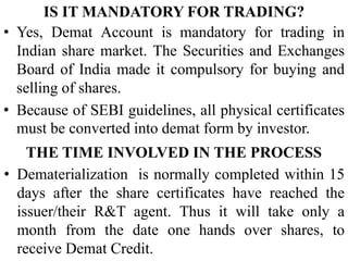 IS IT MANDATORY FOR TRADING?
• Yes, Demat Account is mandatory for trading in
Indian share market. The Securities and Exchanges
Board of India made it compulsory for buying and
selling of shares.
• Because of SEBI guidelines, all physical certificates
must be converted into demat form by investor.
THE TIME INVOLVED IN THE PROCESS
• Dematerialization is normally completed within 15
days after the share certificates have reached the
issuer/their R&T agent. Thus it will take only a
month from the date one hands over shares, to
receive Demat Credit.
 