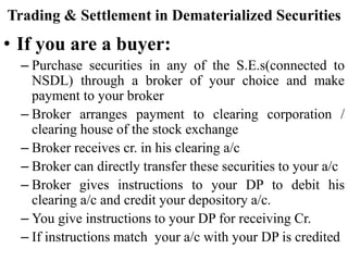 Trading & Settlement in Dematerialized Securities
• If you are a buyer:
– Purchase securities in any of the S.E.s(connected to
NSDL) through a broker of your choice and make
payment to your broker
– Broker arranges payment to clearing corporation /
clearing house of the stock exchange
– Broker receives cr. in his clearing a/c
– Broker can directly transfer these securities to your a/c
– Broker gives instructions to your DP to debit his
clearing a/c and credit your depository a/c.
– You give instructions to your DP for receiving Cr.
– If instructions match your a/c with your DP is credited
 