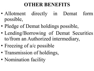 OTHER BENEFITS
• Allotment directly in Demat form
possible,
• Pledge of Demat holdings possible,
• Lending/Borrowing of Demat Securities
to/from an Authorized intermediary,
• Freezing of a/c possible
• Transmission of holdings,
• Nomination facility
 