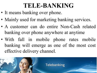 TELE-BANKING
• It means banking over phone.
• Mainly used for marketing banking services.
• A customer can do entire Non-Cash related
banking over phone anywhere at anytime
• With fall in mobile phone rates mobile
banking will emerge as one of the most cost
effective delivery channel.
 