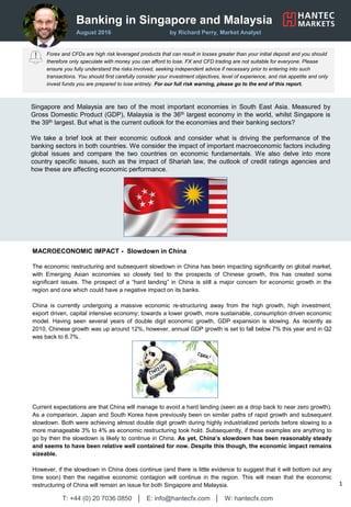 Banking in Singapore and Malaysia
August 2016 by Richard Perry, Market Analyst
Forex and CFDs are high risk leveraged products that can result in losses greater than your initial deposit and you should
therefore only speculate with money you can afford to lose. FX and CFD trading are not suitable for everyone. Please
ensure you fully understand the risks involved, seeking independent advice if necessary prior to entering into such
transactions. You should first carefully consider your investment objectives, level of experience, and risk appetite and only
invest funds you are prepared to lose entirely. For our full risk warning, please go to the end of this report.
T: +44 (0) 20 7036 0850 │ E: info@hantecfx.com │ W: hantecfx.com
1
Singapore and Malaysia are two of the most important economies in South East Asia. Measured by
Gross Domestic Product (GDP), Malaysia is the 36th largest economy in the world, whilst Singapore is
the 39th largest. But what is the current outlook for the economies and their banking sectors?
We take a brief look at their economic outlook and consider what is driving the performance of the
banking sectors in both countries. We consider the impact of important macroeconomic factors including
global issues and compare the two countries on economic fundamentals. We also delve into more
country specific issues, such as the impact of Shariah law, the outlook of credit ratings agencies and
how these are affecting economic performance.
MACROECONOMIC IMPACT - Slowdown in China
The economic restructuring and subsequent slowdown in China has been impacting significantly on global market,
with Emerging Asian economies so closely tied to the prospects of Chinese growth, this has created some
significant issues. The prospect of a “hard landing” in China is still a major concern for economic growth in the
region and one which could have a negative impact on its banks.
China is currently undergoing a massive economic re-structuring away from the high growth, high investment,
export driven, capital intensive economy; towards a lower growth, more sustainable, consumption driven economic
model. Having seen several years of double digit economic growth, GDP expansion is slowing. As recently as
2010, Chinese growth was up around 12%, however, annual GDP growth is set to fall below 7% this year and in Q2
was back to 6.7%.
Current expectations are that China will manage to avoid a hard landing (seen as a drop back to near zero growth).
As a comparison, Japan and South Korea have previously been on similar paths of rapid growth and subsequent
slowdown. Both were achieving almost double digit growth during highly industrialized periods before slowing to a
more manageable 3% to 4% as economic restructuring took hold. Subsequently, if these examples are anything to
go by then the slowdown is likely to continue in China. As yet, China’s slowdown has been reasonably steady
and seems to have been relative well contained for now. Despite this though, the economic impact remains
sizeable.
However, if the slowdown in China does continue (and there is little evidence to suggest that it will bottom out any
time soon) then the negative economic contagion will continue in the region. This will mean that the economic
restructuring of China will remain an issue for both Singapore and Malaysia.
 