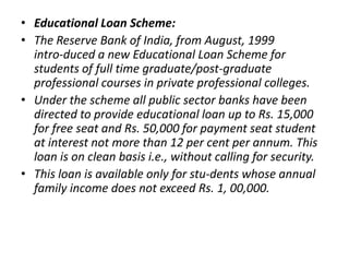 • Educational Loan Scheme:
• The Reserve Bank of India, from August, 1999
intro-duced a new Educational Loan Scheme for
st...