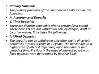 • Primary Functions
• The primary functions of the commercial banks include the
following:
• A. Acceptance of Deposits
• 1...