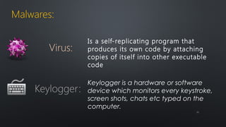 Malwares: 
Is a self-replicating program that 
produces its own code by attaching 
copies of itself into other executable 
code 
Virus: 
Keylogger is a hardware or software 
device which monitors every keystroke, 
screen shots, chats etc typed on the 
computer. 
Keylogger: 
1111 
 