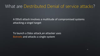What are Destributed Denial of service attacks? 
A DDoS attack involves a multitude of compromised systems 
attacking a singel target 
To launch a Ddos attack,an attacker uses 
Botnets and attacks a single system 
1199 
 