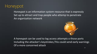 Honeypot 
Honeypot is an information system resource that is expressly 
Set up to attract and trap people who attemp to penetrate 
An organization network 
A honeypot can be used to log access attempts o those ports 
Including the attacker’s keystrokes,This could send early warnings 
Of a more concerned attack 
2299 
 