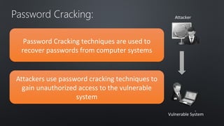 Attacker Password Cracking: 
Vulnerable System 
Password Cracking techniques are used to 
recover passwords from computer systems 
Attackers use password cracking techniques to 
gain unauthorized access to the vulnerable 
system 
77 
 