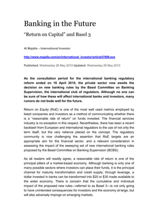 Banking in the Future<br />“Return on Capital” and Basel 3<br />Al Majalla – International Investor<br />http://www.majalla.com/en/international_investor/article57808.ece<br />Published: Wednesday 26 May 2010 Updated: Wednesday 26 May 2010<br />As the consultation period for the international banking regulatory reform ended on 16 April 2010, the private sector now awaits the decision on new banking rules by the Basel Committee on Banking Supervision, the international club of regulators. Although no one can be sure of how these will affect international banks and investors, many rumors do not bode well for the future.<br />Return on Equity (RoE) is one of the most well used metrics employed by listed companies and investors as a method of communicating whether there is a “reasonable rate of return” on funds invested. The financial services industry is no exception in this respect. Nevertheless, there has been a recent backlash from European and international regulators to the use of not only the term itself, but the very reliance placed on the concept. The regulatory community is now challenging the assertion that RoE targets are an appropriate aim for the financial sector, and a relevant consideration in assessing the impact of the sweeping set of new international banking rules proposed by the Basel Committee on Banking Supervision (BCBS).<br />As all readers will readily agree, a reasonable rate of return is one of the principal pillars of a market-based economy. Although banking is only one of many possible sectors where investors can place their funds, it is the principal channel for maturity transformation and credit supply; through leverage, a dollar invested in banks can be transformed into $20 or $30 made available to the wider economy. There is concern that the cumulative and individual impact of the proposed new rules—referred to as Basel 3—is not only going to have unintended consequences for investors and the economy at large, but will also adversely impinge on emerging markets.<br />It is also important to bear in mind the delicate timing of these proposals. First, the USA and a number of emerging markets have not even fully implemented Basel 2 yet. Second, where Basel 2 has been implemented, e.g. in Europe, it has been done so differently. A notable example, several large continental European countries opt out of supervising institutions at Solo, and only look at the Consolidated level. This implies that some institutions are able to issue guarantees to their subsidiaries when these do not hold high enough levels of capital, whereas the Solo-supervised entities have to hold adequate capital.<br />The proposed rules were subject to a consultation that ended on 16 April 2010. The BCBS is now reflecting on the many responses submitted, with a view to issuing the final rules by the end of the year. <br />Assessing Key Issues<br />In regards to the definition of capital, the rules propose the clear distinction between Common Equity as “going concern” capital for Core Tier 1, and “gone-concern” capital in non-Core Tier 1, such as hybrid instruments. The proposals also entail the elimination of the distinction between Upper and Lower Tier 2 capital, and the elimination of Tier 3 as a recognized form of capital for regulatory purposes. These are all broadly sensible, so long as there is appropriate grandfathering of existing capital instruments. The exclusion of tax deductibility as a criterion for recognition as regulatory capital is also welcome.<br />One of the consequences of the distinction between “going” and “gone” concern capital is the proposal to write down the principal amount of non-Core Tier 1 instrument—or its conversion to Core Tier 1, if a trigger is breached. A temporary write-down would seem sensible, but a permanent write-down would put the holders of those instruments at a disadvantage compared to pure equity investors, whether in the event of liquidation or recovery. Furthermore, as discussed in my article in the March issue, the use of hard-wired triggers in a contingent convertible (CoCo) instrument could lead to a rapid downward spiral of market confidence in the institution as investors rush to exit their positions and counterparties cut the lines to the institution. There is every risk that this would be likely to outweigh any loss-absorbing feature of the instrument.<br />There is a political drive to implement leverage ratios across the industry, despite the fact that these were in place in some jurisdictions where institutions were central to the crisis and subsequent downturn. The question, therefore, is not whether there will be a ratio, but what purpose it would serve, and what assets are included in the definition.<br />It would seem sensible for there to be a “backstop” leverage ratio, which would serve as an additional indicator for supervisors. For this reason, the industry is broadly supportive of including such a ratio in the reporting and monitoring requirements under Pillar 2 of Basel. However, there is pressure in some quarters of the regulatory community to include it under Pillar 1, which would hardwire it into an institution’s capital structure, rather than leave it to regulatory discretion. The key to addressing the different positions might be by ensuring that a) derivatives are included, after netting and credit risk mitigation and b) it is applied universally, including to US firms. It would also seem sensible to use “going concern” Core Tier 1 capital as the measure in any definition of leverage.<br />As regards counterparty risks, regulators are concerned about the ability of institutions to adequately assess their exposure to any individual risk, and therefore have proposed a crude capital add-on, derived using a bond-equivalent as a proxy for Credit Valuation Adjustment (CVA) risk. There are a number of serious objections to this; first, on a ready calculation, the add-on seems to be considerably in excess of the underlying risk; second, banks that do not use market-implied adjustments, but historic Probability of Default movements, are not exposed to volatility in CVA, and the bond-equivalent would not address the risk appropriately for these banks. Of most concern, however, is the fact that many counterparties, especially in the “emerging” markets are not traded, and would leave banks having to use proxies such as credit indices. This would not only add basis risk to the bank’s exposure, but also result in an increased correlation of risk, as all banks would have to use the same indices.<br />A second proposal would entail an indiscriminate multiplier for large financial institutions, and in relation to an increased scope of exposures, including those inherently low risk facilities that support trade finance. The result would be to disproportionately impact the better-rated counterparties, which could see business driven to smaller and less well-rated institutions, as well as reducing the incentives of banks to engage in trade finance. Both these proposals will also effectively move risk outside the regulated system, which was part of the reason why this crisis came about.<br />There seems to be little doubt that, despite the range and depth of concerns expressed about some of the proposals, not only by the financial services industry itself, but also by many other interested parties, political pressure will ensure that the BCBS pushes through even some of the more obviously unwise elements. The reason is simple: They fear that if they do not do it now, the impetus for change will fade.  What that will do to RoE remains to be seen.<br />Edward Bowles - Head of Public Affairs, Europe, at Standard Chartered Bank. The views expressed here are his own and do not necessarily represent the views of Standard Chartered.<br />