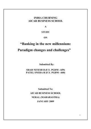 INDIA CHURNING
      AICAR BUSINESS SCHOOL

                   A

                 STUDY

                   ON

 “Banking in the new millennium:
Paradigm changes and challenges”


               Submitted By:

     SHAH NITESH B (F.Y. PGDM - 659)
     PATEL SNEHA R (F.Y. PGDM - 660)




              Submitted To:
        AICAR BUSINESS SCHOOL
         NERAL (MAHARASTRA)
             JANUARY 2009




                                       1
 