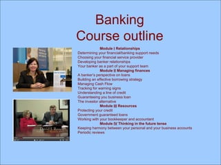 Banking Course outline Module  I  Relationships Determining your financial/banking support needs Choosing your financial service provider Developing banker relationships Your banker as a part of your support team Module  II  Managing finances A banker’s perspective on loans Building an effective borrowing strategy  Managing Cash Flow Tracking for warning signs Understanding a line of credit Guaranteeing you business loan The investor alternative Module  III  Resources Protecting your credit Government guaranteed loans Working with your bookkeeper and accountant Module  IV  Thinking in the future tense Keeping harmony between your personal and your business accounts Periodic reviews  