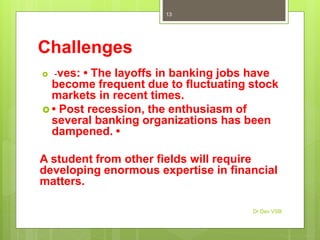 Challenges
 -ves: • The layoffs in banking jobs have
become frequent due to fluctuating stock
markets in recent times.
 • Post recession, the enthusiasm of
several banking organizations has been
dampened. •
A student from other fields will require
developing enormous expertise in financial
matters.
Dr Dev VSB
13
 