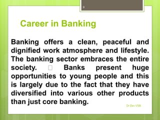 Career in Banking
Banking offers a clean, peaceful and
dignified work atmosphere and lifestyle.
The banking sector embraces the entire
society. Banks present huge
opportunities to young people and this
is largely due to the fact that they have
diversified into various other products
than just core banking. Dr Dev VSB
9
 
