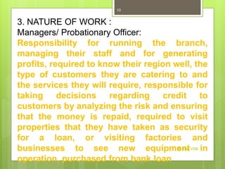 3. NATURE OF WORK :
Managers/ Probationary Officer:
Responsibility for running the branch,
managing their staff and for generating
profits, required to know their region well, the
type of customers they are catering to and
the services they will require, responsible for
taking decisions regarding credit to
customers by analyzing the risk and ensuring
that the money is repaid, required to visit
properties that they have taken as security
for a loan, or visiting factories and
businesses to see new equipment in
operation, purchased from bank loan
Dr Dev VSB
10
 