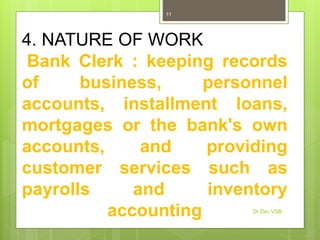 4. NATURE OF WORK
Bank Clerk : keeping records
of business, personnel
accounts, installment loans,
mortgages or the bank's own
accounts, and providing
customer services such as
payrolls and inventory
accounting Dr Dev VSB
11
 