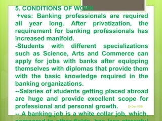 5. CONDITIONS OF WORK
+ves: Banking professionals are required
all year long. After privatization, the
requirement for banking professionals has
increased manifold.
-Students with different specializations
such as Science, Arts and Commerce can
apply for jobs with banks after equipping
themselves with diplomas that provide them
with the basic knowledge required in the
banking organizations.
--Salaries of students getting placed abroad
are huge and provide excellent scope for
professional and personal growth.
-- A banking job is a white collar job, which,
Dr Dev VSB
12
 