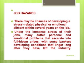 
JOB HAZARDS
 There may be chances of developing a
stress- related physical or emotional
ailment within several years on the job.
 Under the immense stress of their
jobs, many suffer personal and
emotional problems that escalate into
full-blown crises, with some bankers
developing conditions that linger long
after they have left the industry.
Dr Dev VSB
14
 