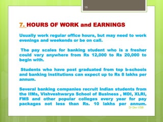 7. HOURS OF WORK and EARNINGS
Usually work regular office hours, but may need to work
evenings and weekends or be on call.
The pay scales for banking student who is a fresher
could vary anywhere from Rs 12,000 to Rs 20,000 to
begin with.
Students who have post graduated from top b-schools
and banking institutions can expect up to Rs 8 lakhs per
annum.
Several banking companies recruit Indian students from
the IIMs, Vishveshwarya School of Business , MDI, XLRI,
FMS and other popular colleges every year for pay
packages not less than Rs. 10 lakhs per annum.
Dr Dev VSB
15
 