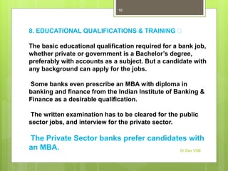 8. EDUCATIONAL QUALIFICATIONS & TRAINING
The basic educational qualification required for a bank job,
whether private or government is a Bachelor’s degree,
preferably with accounts as a subject. But a candidate with
any background can apply for the jobs.
Some banks even prescribe an MBA with diploma in
banking and finance from the Indian Institute of Banking &
Finance as a desirable qualification.
The written examination has to be cleared for the public
sector jobs, and interview for the private sector.
The Private Sector banks prefer candidates with
an MBA. Dr Dev VSB
16
 