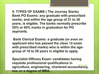 9. TYPES OF EXAMS ( The Journey Starts)
Bank PO Exams: any graduate with prescribed
marks, and within the age group of 21 to 30
years, is eligible. The banks normally prescribe
55% or 65% marks in graduation for PO
aspirants.
Bank Clerical Exams: a graduate (or even an
applicant who has passed the class 12 exam
with prescribed marks) who is within the age-
group of 18 to 28 years is eligible to apply.
Specialist Officers Exam: candidates having
requisite professional qualifications in
agriculture, engineering, chartered accountancy,
law, or a degree of MBA, .
Dr Dev VSB
17
 