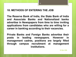 10. METHODS OF ENTERING THE JOB
The Reserve Bank of India, the State Bank of India
and Associate Banks and Nationalized banks
advertise in Newspapers from time to time inviting
applications from candidates who are willing for a
career in banking according to their vacancies.
Private Banks and Foreign Banks advertise their
posts in leading newspapers. However in
management cadres, positions are largely filled
through campus recruitment at management
institutions.
Dr Dev VSB
18
 