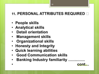 11. PERSONAL ATTRIBUTES REQUIRED
• People skills
• Analytical skills
• Detail orientation
• Management skills
• Organizational skills
• Honesty and Integrity
• Quick learning abilities
• Good Communication skills
• Banking Industry familiarity ………….
• cont…Dr Dev VSB
19
 