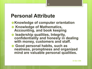 Personal Attribute
Knowledge of computer orientation
 Knowledge of Mathematics,
Accounting, and book keeping
 leadership qualities, Integrity,
confidentiality and honesty in dealing
with money, customers and staff.
 Good personal habits, such as
neatness, promptness and organized
mind are valuable personal qualities.
Dr Dev VSB
20
 