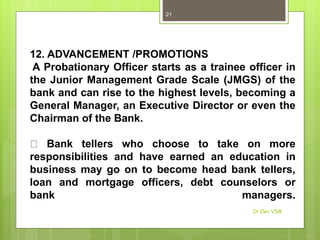 12. ADVANCEMENT /PROMOTIONS
A Probationary Officer starts as a trainee officer in
the Junior Management Grade Scale (JMGS) of the
bank and can rise to the highest levels, becoming a
General Manager, an Executive Director or even the
Chairman of the Bank.
Bank tellers who choose to take on more
responsibilities and have earned an education in
business may go on to become head bank tellers,
loan and mortgage officers, debt counselors or
bank managers.
Dr Dev VSB
21
 